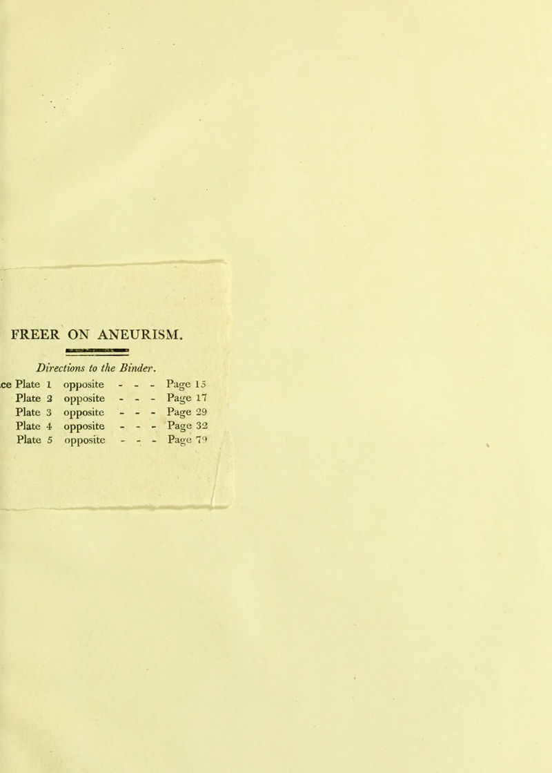 FREER ON ANEURISM. Directions to the Binder. ce Plate 1 opposite - - - Page 15 Plate 2 opposite - - - Page 17 Plate 3 opposite - - - Page 29 Plate 4 opposite - - - Page 32 Plate 5 opposite - - - Page 79
