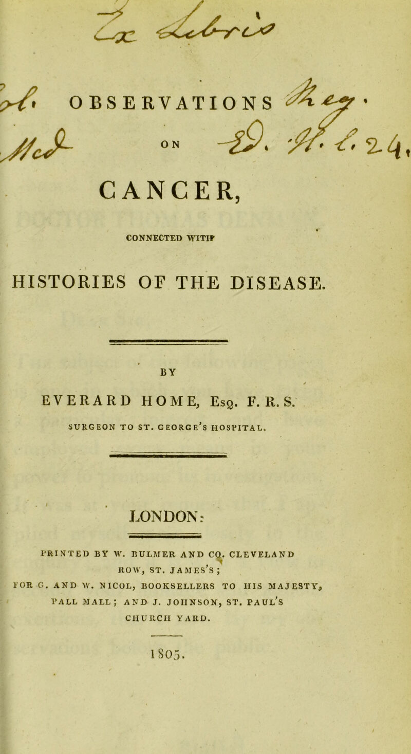 -~y \ CS? CANCER, CONNECTED WITIF HISTORIES OF THE DISEASE. BY EVERARD HOME, Esq. F. R. S. SURGEON TO ST. GEORGE’S HOSVITAL. LONDON: PRINTED BY W. BULMER AND CO. CLEVELAND , ' ROW, ST. JAMES S ; 1 OR G. AND W. NICOL, BOOKSELLERS TO IIIS MAJESTY, TALL MALL; AND J. JOHNSON, ST. PAUL’S CHURCH YARD. 1S05.