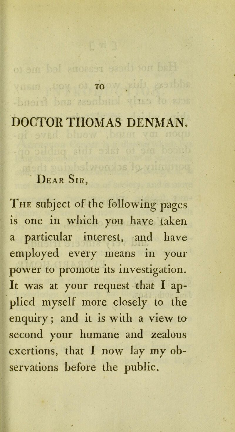 TO DOCTOR THOMAS DENMAN. Dear Sir, The subject of the following pages is one in which you have taken a particular interest, and have employed every means in your power to promote its investigation. It was at your request that I ap- plied myself more closely to the enquiry; and it is with a view ta second your humane and zealous exertions, that I now lay my ob- servations before the public.