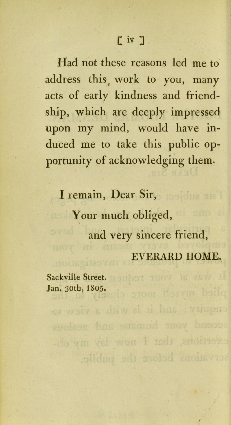 Had not these reasons led me to address this, work to you, many acts of early kindness and friend- ship, which are deeply impressed upon my mind, would have in- duced me to take this public op- portunity of acknowledging them. s ■. | I remain, Dear Sir, Your much obliged, I and very sincere friend, EVERARD HOME. Sackville Street. Jan. 30th, 1805.