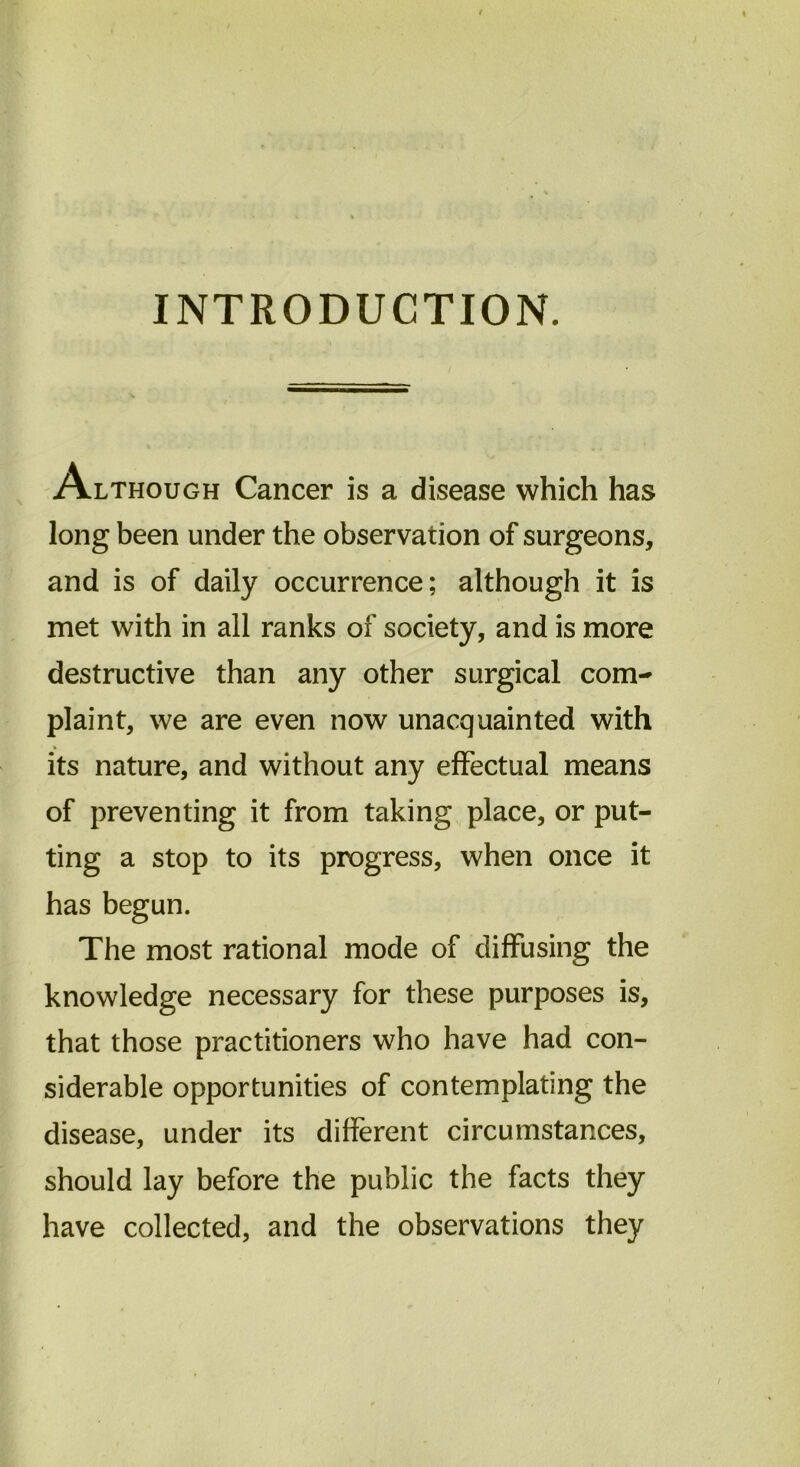 INTRODUCTION. /Although Cancer is a disease which has long been under the observation of surgeons, and is of daily occurrence; although it is met with in all ranks of society, and is more destructive than any other surgical com- plaint, we are even now unacquainted with its nature, and without any effectual means of preventing it from taking place, or put- ting a stop to its progress, when once it has begun. The most rational mode of diffusing the knowledge necessary for these purposes is, that those practitioners who have had con- siderable opportunities of contemplating the disease, under its different circumstances, should lay before the public the facts they have collected, and the observations they