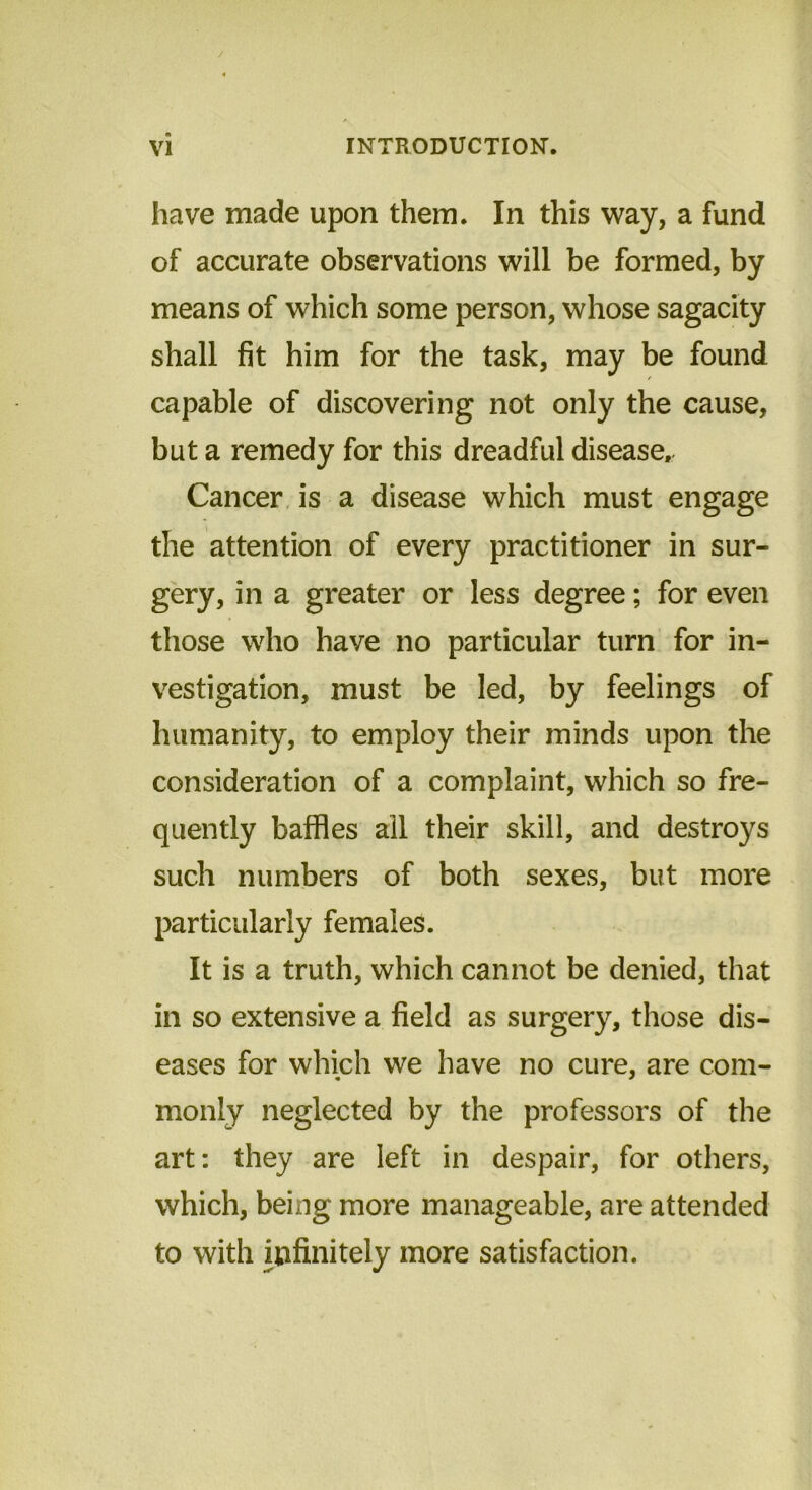 have made upon them. In this way, a fund of accurate observations will be formed, by means of which some person, whose sagacity shall fit him for the task, may be found capable of discovering not only the cause, but a remedy for this dreadful disease. Cancer is a disease which must engage the attention of every practitioner in sur- gery, in a greater or less degree; for even those who have no particular turn for in- vestigation, must be led, by feelings of humanity, to employ their minds upon the consideration of a complaint, which so fre- quently baffles all their skill, and destroys such numbers of both sexes, but more particularly females. It is a truth, which cannot be denied, that in so extensive a field as surgery, those dis- eases for which we have no cure, are com- monly neglected by the professors of the art: they are left in despair, for others, which, being more manageable, are attended to with infinitely more satisfaction.