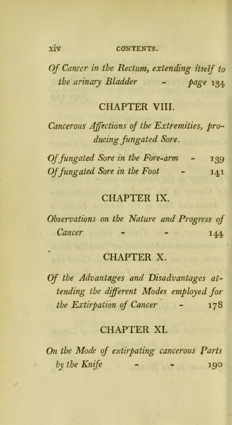 Of Cancer in the Rectum, extending itself to the urinary Bladder - page 134 CHAPTER VIIL Cancerous Affections of the Extremities, pro- ducing fungated Sore. Of fungated Sore in the Fore-arm - 139 Of fungated Sore in the Foot - 141 CHAPTER IX. Observations on the Nature and Progress of Cancer - - 144 1 * CHAPTER X. Of the Advantages and Disadvantages at- tejiding the different Modes employed for *■ • the Extirpation of Cancer - 178 CHAPTER XI. On the Mode of extirpating cancerous Parts by the Knife - - 190
