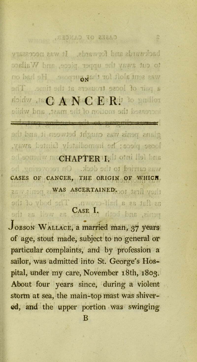 iio■ 0 jOi I bIIlV/ : t'f r. L nr.v ON * • rt • J.AJ • r ( i*f i» * , j i « '» .» J ! J v1 > r r . v ' . ;g ■. l it c-sod )o i fiDiriv/ CANCER. i *7 iJlii* f • / i r r r \ ^ \ r l. u v' , U Jii . i: ■ ■ ■ ■■ iviv: • J J 1 11: : i J .. .) I <’ i i ;• *: u (i CHAPTER I. o • ■ •f . y i .■. ' ; c; j oj Jbr|iriiiO c... CASES OF CANCER, THE ORIGIN OF WHICH j -.««*** v > j • i J i < WAS ASCERTAINED. £ Case I. J-*' c‘* * ' ' 1 * ':/■J j ' ( J ■' ' ‘ y ' *- “*■* ». - J j Jobson Wallace, a married man, 37 years of age, stout made, subject to no general or particular complaints, and by profession a sailor, was admitted into St. George's Hos- pital, under my care, November 18th, 1803. About four years since, during a violent storm at sea, the main-top mast was shiver- ed, and the upper portion was swinging B