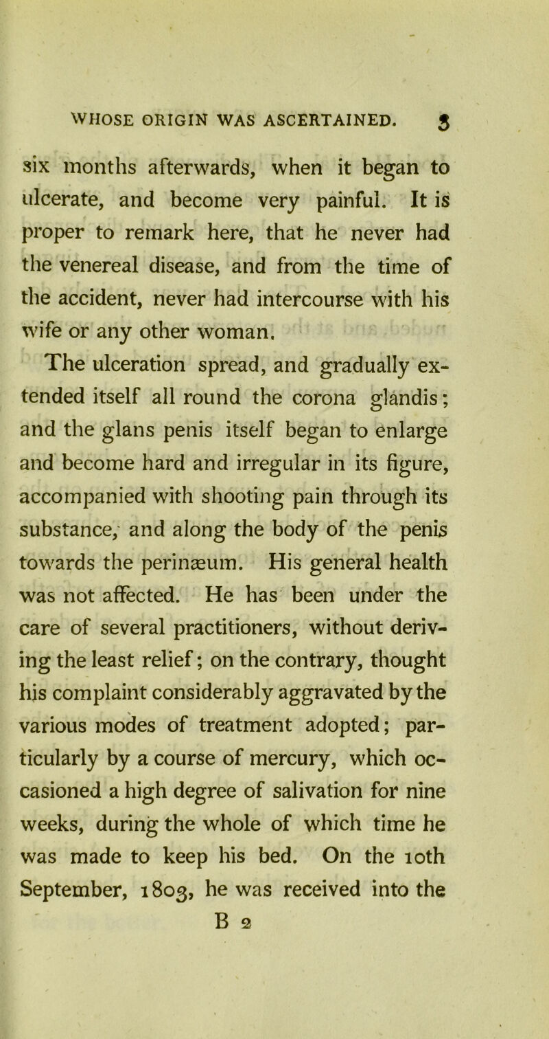 six months afterwards, when it began to ulcerate, and become very painful. It is proper to remark here, that he never had the venereal disease, and from the time of the accident, never had intercourse with his wife or any other woman. The ulceration spread, and gradually ex- tended itself all round the corona glandis; and the glans penis itself began to enlarge and become hard and irregular in its figure, accompanied with shooting pain through its substance, and along the body of the penis towards the perinaeum. His general health was not affected. He has been under the care of several practitioners, without deriv- ing the least relief; on the contrary, thought his complaint considerably aggravated by the % various modes of treatment adopted; par- ticularly by a course of mercury, which oc- casioned a high degree of salivation for nine weeks, during the whole of which time he was made to keep his bed. On the 10th September, 1803, he was received into the B 2