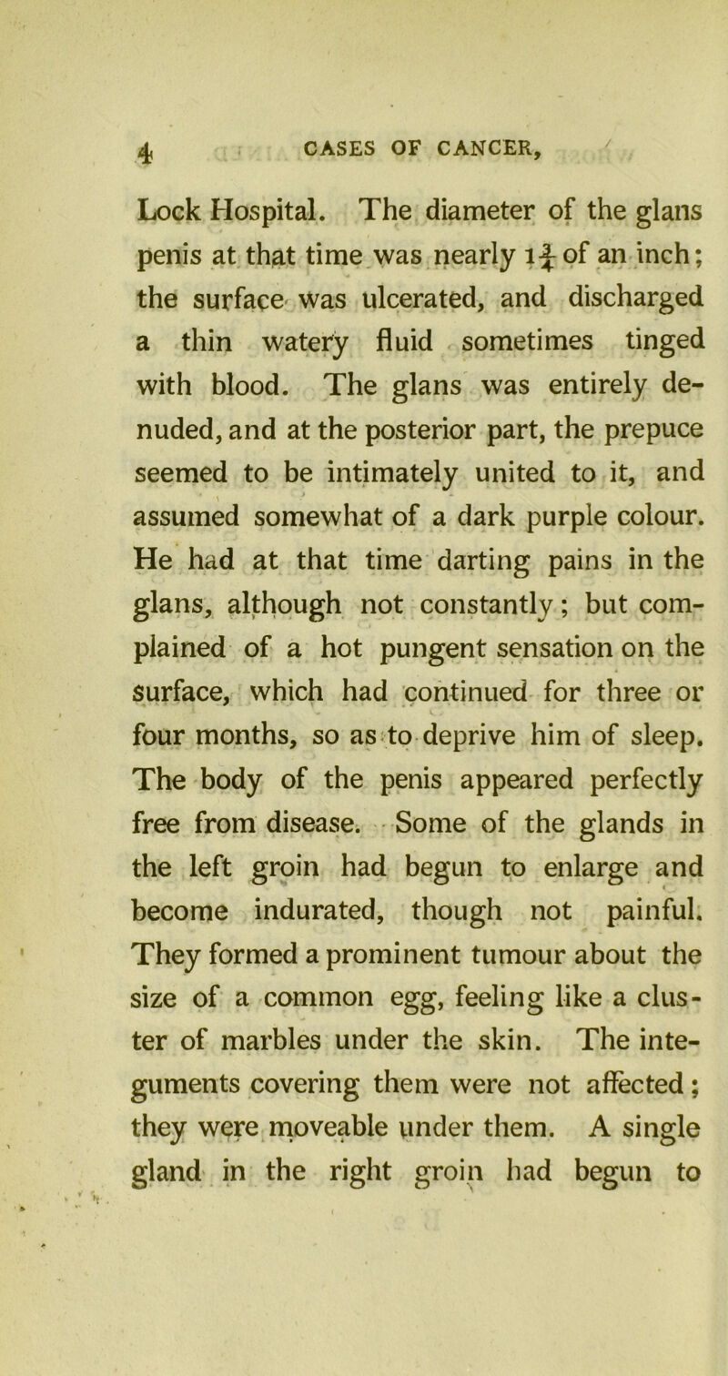 / Lock Hospital. The diameter of the glans penis at that time was nearly l^of an inch; the surface was ulcerated, and discharged a thin watery fluid sometimes tinged with blood. The glans was entirely de- nuded, and at the posterior part, the prepuce seemed to be intimately united to it, and ' assumed somewhat of a dark purple colour. He had at that time darting pains in the glans, although not constantly; but com- plained of a hot pungent sensation on the surface, which had continued for three or four months, so as to deprive him of sleep. The body of the penis appeared perfectly free from disease. Some of the glands in the left groin had begun to enlarge and become indurated, though not painful. They formed a prominent tumour about the size of a common egg, feeling like a clus- ter of marbles under the skin. The inte- guments covering them were not affected; they were moveable under them. A single gland in the right groin had begun to