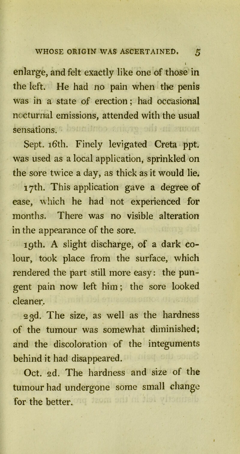 enlarge, and felt exactly like one of those in the left. He had no pain when the penis was in a state of erection; had occasional nocturnal emissions, attended with the usual sensations. Sept. 16th. Finely levigated Creta ppt. was used as a local application, sprinkled on the sore twice a day, as thick as it would lie. 17th. This application gave a degree of ease, which he had not experienced for months. There was no visible alteration in the appearance of the sore. 19th. A slight discharge, of a dark co- lour, took place from the surface, which rendered the part still more easy: the pun- gent pain now left him; the sore looked cleaner. 23d. The size, as well as the hardness of the tumour was somewhat diminished; and the discoloration of the integuments behind it had disappeared. Oct. 2d. The hardness and size of the tumour had undergone some small change for the better.