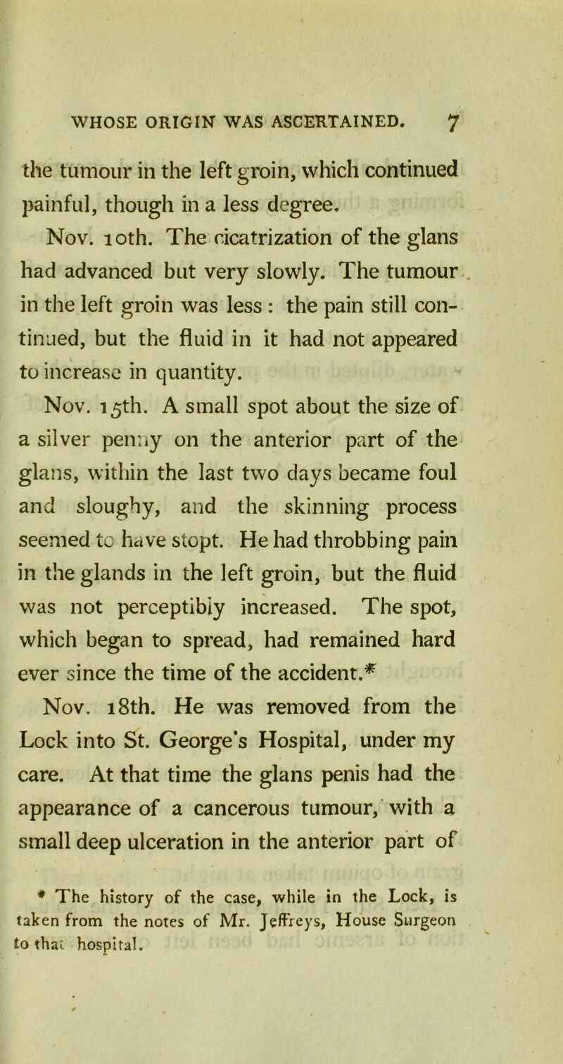 the tumour in the left groin, which continued painful, though in a less degree. Nov. 10th. The cicatrization of the glans had advanced but very slowly. The tumour in the left groin was less : the pain still con- tinued, but the fluid in it had not appeared to increase in quantity. Nov. i5th. A small spot about the size of a silver penny on the anterior part of the glans, within the last two days became foul and sloughy, and the skinning process seemed to have slept. He had throbbing pain in the glands in the left groin, but the fluid was not perceptibly increased. The spot, which began to spread, had remained hard ever since the time of the accident.* Nov. 18th. He was removed from the Lock into St. George’s Hospital, under my care. At that time the glans penis had the appearance of a cancerous tumour, with a small deep ulceration in the anterior part of * The history of the case, while in the Lock, is taken from the notes of Mr. Jeffreys, House Surgeon to that hospital.