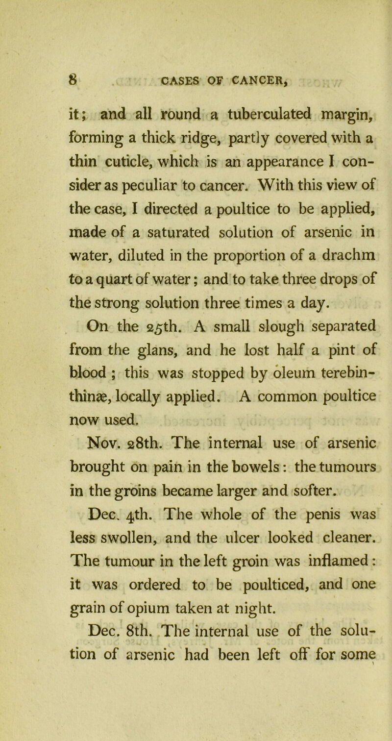 it; and all round a tuberculated margin, forming a thick ridge, partly covered with a thin cuticle, which is an appearance I con- sider as peculiar to cancer. With this view of the case, I directed a poultice to be applied, made of a saturated solution of arsenic in water, diluted in the proportion of a drachm to a quart of water; and to take three drops of the strong solution three times a day. On the 25th. A small slough separated from the glans, and he lost half a pint of blood ; this was stopped by oleum terebin- thin^e, locally applied. A common poultice now used. Nov. 28th. The internal use of arsenic brought on pain in the bowels: the tumours in the groins became larger and softer. Dec. 4th. The whole of the penis was less swollen, and the ulcer looked cleaner. The tumour in the left groin was inflamed : it was ordered to be poulticed, and one grain of opium taken at night. Dec. 8th. The internal use of the solu- tion of arsenic had been left off for some