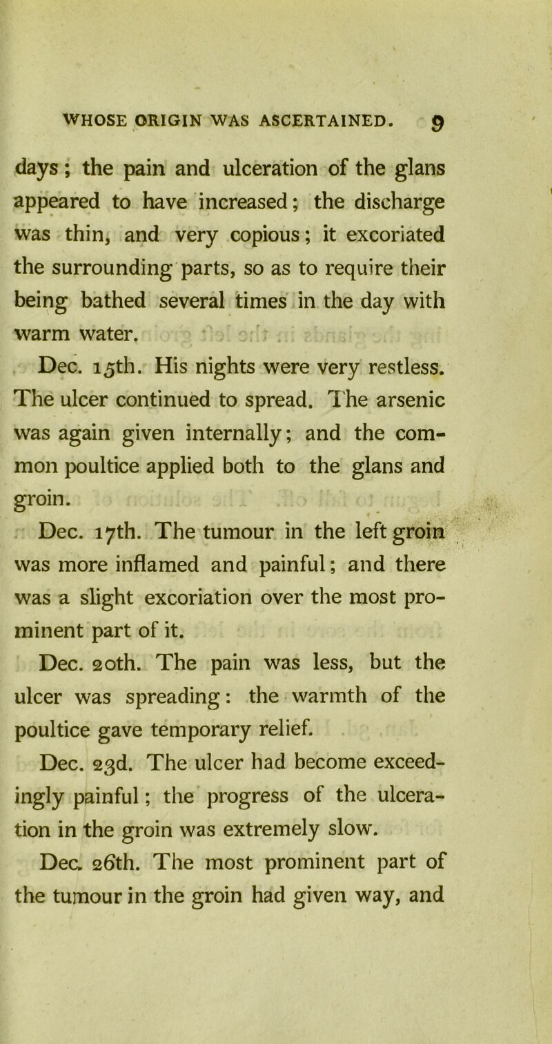 days; the pain and ulceration of the glans appeared to have increased; the discharge was thin, and very copious; it excoriated the surrounding parts, so as to require their being bathed several times in the day with warm water. Dec. 15th. His nights were very restless. The ulcer continued to spread. The arsenic was again given internally; and the com- mon poultice applied both to the glans and groin. Dec. 17th. The tumour in the left groin was more inflamed and painful; and there was a slight excoriation over the most pro- minent part of it. Dec. 20th. The pain was less, but the ulcer was spreading: the warmth of the poultice gave temporary relief. Dec. 23d. The ulcer had become exceed- ingly painful; the progress of the ulcera- tion in the groin was extremely slow. Dec. 26th. The most prominent part of the tumour in the groin had given way, and