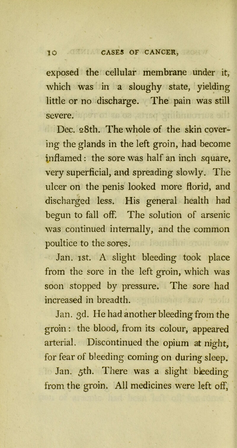 exposed the cellular membrane under it, which was in a sloughy state, yielding little or no discharge. The pain was still severe. Dec. 28th. The whole of the skin cover- ing the glands in the left groin, had become inflamed: the sore was half an inch square, very superficial, and spreading slowly. The ulcer on the penis looked more florid, and discharged less. His general health had begun to fall off. The solution of arsenic was continued internally, and the common poultice to the sores. Jan. 1st. A slight bleeding took place from the sore in the left groin, which was soon stopped by pressure. The sore had increased in breadth. Jan. 3d. He had another bleeding from the groin: the blood, from its colour, appeared arterial. Discontinued the opium at night, for fear of bleeding coming on during sleep. Jan. 5th. There was a slight bleeding from the groin. All medicines were left off,