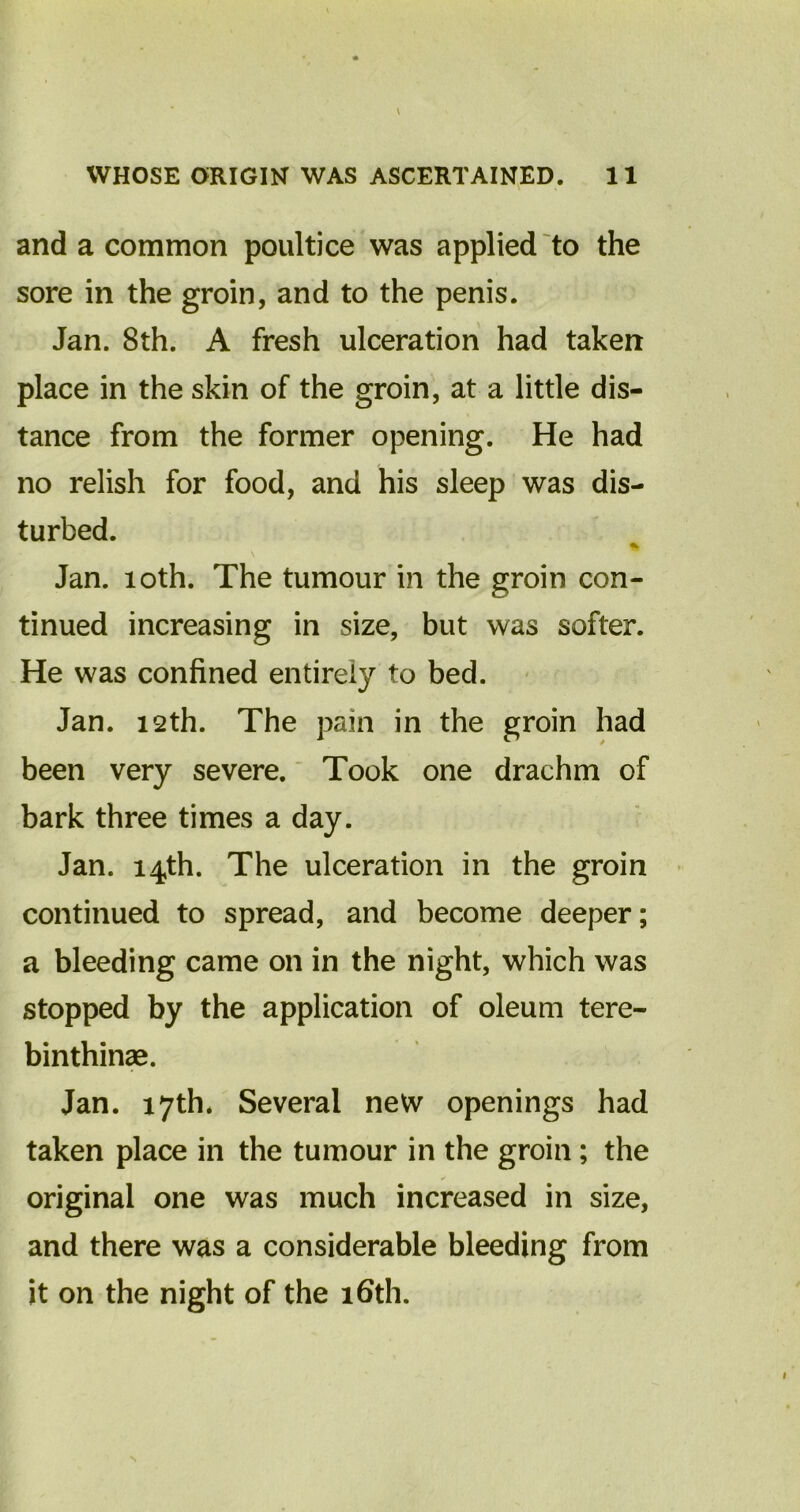 and a common poultice was applied to the sore in the groin, and to the penis. Jan. 8th. A fresh ulceration had taken place in the skin of the groin, at a little dis- tance from the former opening. He had no relish for food, and his sleep was dis- turbed. % Jan. 10th. The tumour in the groin con- tinued increasing in size, but was softer. He was confined entirely to bed. Jan. 12th. The pain in the groin had been very severe. Took one drachm of bark three times a day. Jan. 14th. The ulceration in the groin continued to spread, and become deeper; a bleeding came on in the night, which was stopped by the application of oleum tere- binthinse. Jan. 17th* Several new openings had taken place in the tumour in the groin; the original one was much increased in size, and there was a considerable bleeding from it on the night of the 16th.