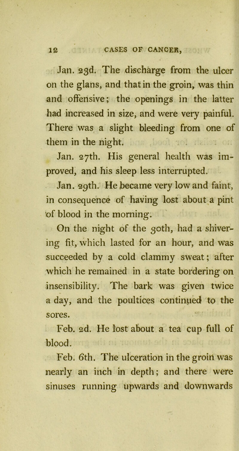 Jan. 23d. The discharge from the ulcer on the glans, and that in the groin, was thin and offensive; the openings in the latter had increased in size, and were very painful. There was a slight bleeding from one of them in the night. / Jan. 27th. His general health was im- proved, and his sleep less interrupted. Jan. 29th. He became very low and faint, in consequence of having lost about a pint of blood in the morning. On the night of the 30th, had a shiver- ing fit, which lasted for an hour, and wTas succeeded by a cold clammy sweat; after which he remained in a state bordering on insensibility. The bark was given twice a day, and the poultices continued to the sores. Feb. 2d. He lost about a tea cup full of blood. Feb. 6th. The ulceration in the groin was nearly an inch in depth; and there were sinuses running upwards and downwards