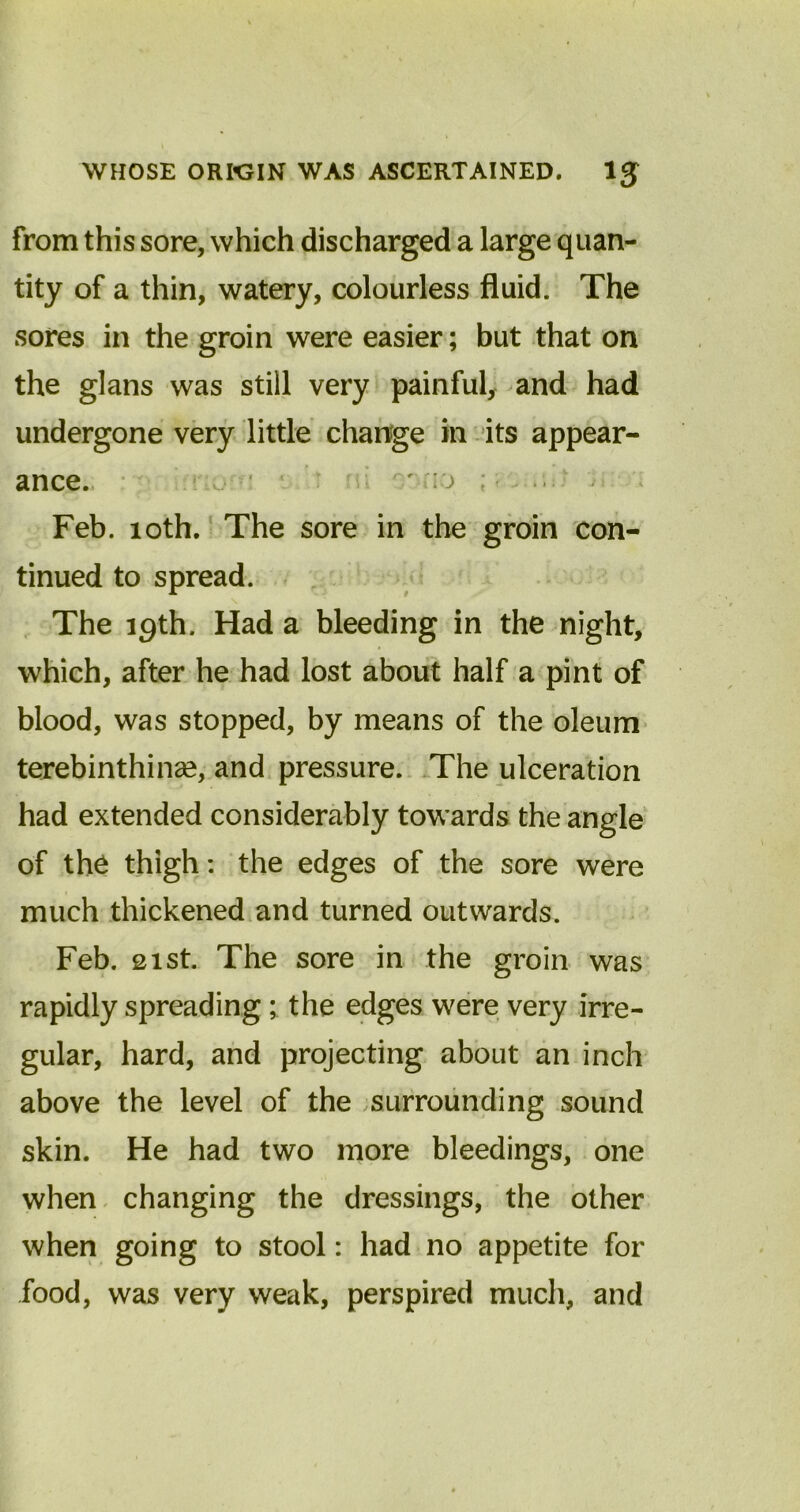 from this sore, which discharged a large quan- tity of a thin, watery, colourless fluid. The sores in the groin were easier; but that on the glans was still very painful, and had undergone very little change hi its appear- ance. o to ; Feb. loth. The sore in the groin con- tinued to spread. The igth. Had a bleeding in the night, which, after he had lost about half a pint of blood, was stopped, by means of the oleum terebinthinse, and pressure. The ulceration had extended considerably towards the angle of the thigh: the edges of the sore were much thickened and turned outwards. Feb. 21st. The sore in the groin was rapidly spreading; the edges were very irre- gular, hard, and projecting about an inch above the level of the surrounding sound skin. He had two more bleedings, one when changing the dressings, the other when going to stool: had no appetite for food, was very weak, perspired much, and