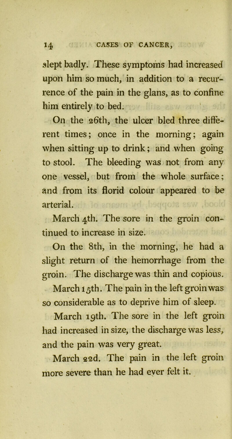slept badly. These symptoms had increased upon him so much, in addition to a recur- rence of the pain in the glans, as to confine him entirely to bed. On the 26th, the ulcer bled three diffe- rent times; once in the morning; again when sitting up to drink; and when going to stool. The bleeding was not from any one vessel, but from the whole surface; and from its florid colour appeared to be arterial. March 4th. The sore in the groin con- tinued to increase in size. On the 8th, in the morning, he had a slight return of the hemorrhage from the groin. The discharge was thin and copious. March 15th. The pain in the left groin was so considerable as to deprive him of sleep. March 19th. The sore in the left groin had increased in size, the discharge was less, and the pain was very great. March 22d. The pain in the left groin more severe than he had ever felt it.