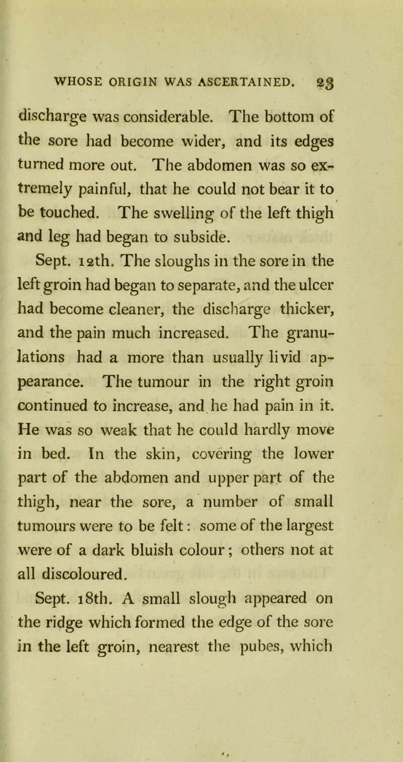 \ WHOSE ORIGIN WAS ASCERTAINED. 23 discharge was considerable. The bottom of the sore had become wider, and its edges turned more out. The abdomen was so ex- tremely painful, that he could not bear it to be touched. The swelling of the left thigh and leg had began to subside. Sept. 12th. The sloughs in the sore in the left groin had began to separate, and the ulcer had become cleaner, the discharge thicker, and the pain much increased. The granu- lations had a more than usually livid ap- pearance. The tumour in the right groin continued to increase, and he had pain in it. He was so weak that he could hardly move in bed. In the skin, covering the lower part of the abdomen and upper part of the thigh, near the sore, a number of small tumours were to be felt: some of the largest were of a dark bluish colour; others not at all discoloured. Sept. 18th. A small slough appeared on the ridge which formed the edge of the sore in the left groin, nearest the pubes, which