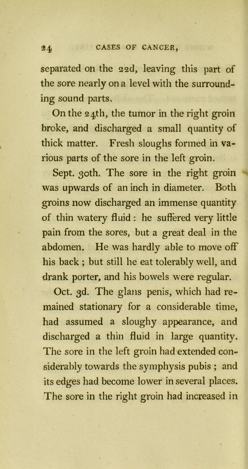 separated on the 22d, leaving this part of the sore nearly on a level with the surround- ing sound parts. On the 24th, the tumor in the right groin broke, and discharged a small quantity of thick matter. Fresh sloughs formed in va- rious parts of the sore in the left groin. Sept. 30th. The sore in the right groin was upwards of an inch in diameter. Both groins now discharged an immense quantity of thin watery fluid : he suffered very little pain from the sores, but a great deal in the abdomen. He was hardly able to move off his back ; but still he eat tolerably well, and drank porter, and his bowels were regular. Oct. 3d. The glans penis, which had re- mained stationary for a considerable time, had assumed a sloughy appearance, and discharged a thin fluid in large quantity. The sore in the left groin had extended con- siderably towards the symphysis pubis ; and its edges had become lower in several places. The sore in the right groin had increased in