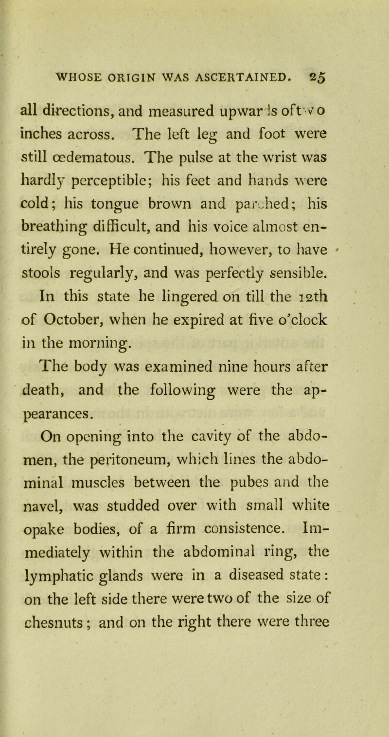 all directions, and measured upwar Is oftwo inches across. The left leg and foot were still cedematous. The pulse at the wrist was hardly perceptible; his feet and hands were cold; his tongue brown and parched; his breathing difficult, and his voice almost en- tirely gone. He continued, however, to have * stools regularly, and was perfectly sensible. In this state he lingered on till the 12th of October, when he expired at five o'clock in the morning. The body was examined nine hours after death, and the following were the ap- pearances. On opening into the cavity of the abdo- men, the peritoneum, which lines the abdo- minal muscles between the pubes and the navel, was studded over with small white opake bodies, of a firm consistence. Im- mediately within the abdominal ring, the lymphatic glands were in a diseased state: on the left side there were two of the size of chesnuts ; and on the right there were three