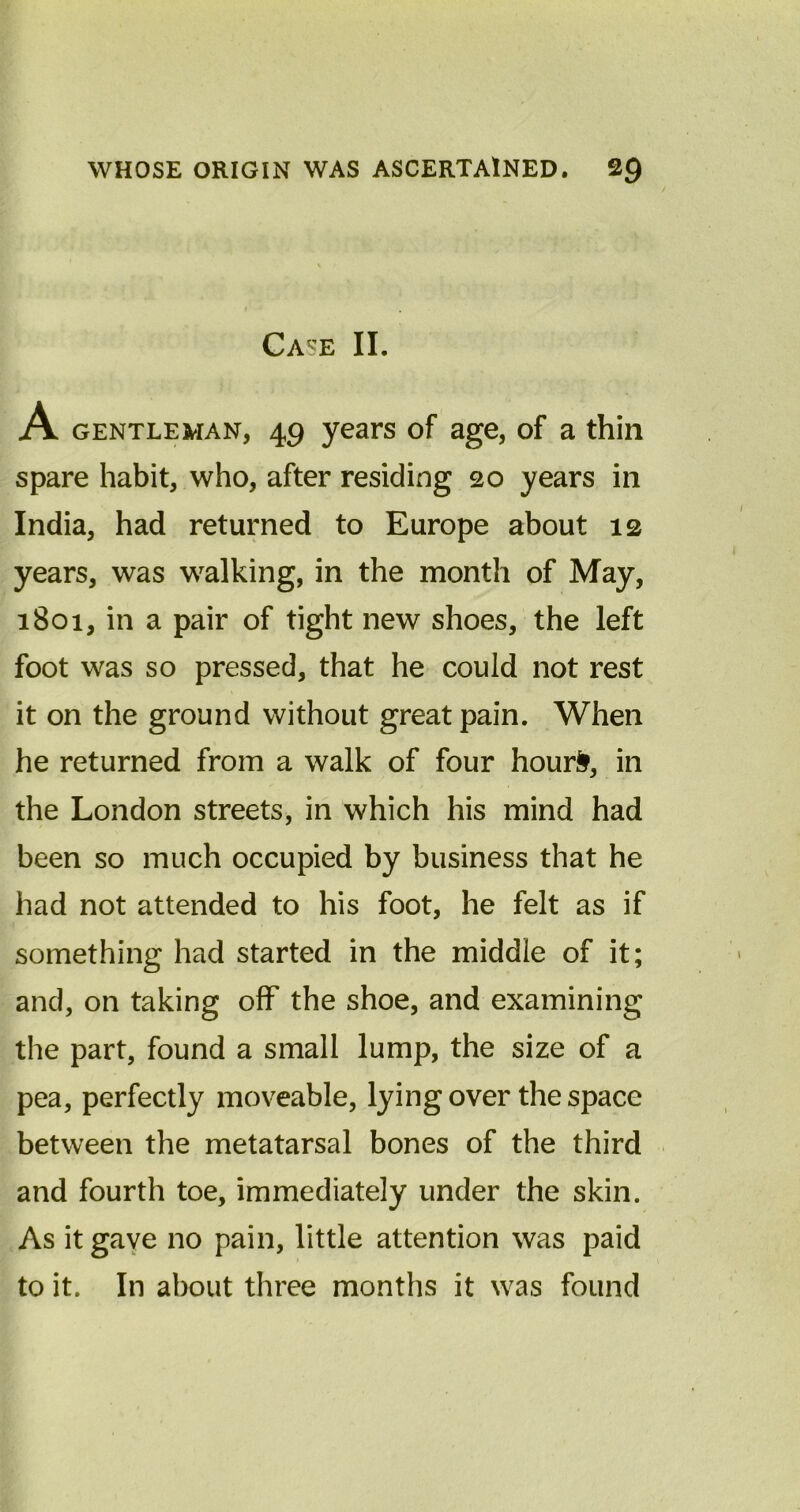 Case II. A gentleman, 49 years of age, of a thin spare habit, who, after residing 20 years in India, had returned to Europe about 12 years, was walking, in the month of May, 1801, in a pair of tight new shoes, the left foot was so pressed, that he could not rest it on the ground without great pain. When he returned from a walk of four hour&, in the London streets, in which his mind had been so much occupied by business that he had not attended to his foot, he felt as if something had started in the middle of it; and, on taking off the shoe, and examining the part, found a small lump, the size of a pea, perfectly moveable, lying over the space between the metatarsal bones of the third and fourth toe, immediately under the skin. As it gave no pain, little attention was paid to it. In about three months it was found