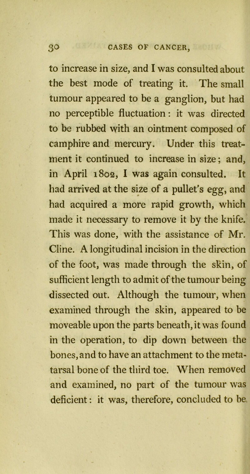 to increase in size, and I was consulted about the best mode of treating it. The small tumour appeared to be a ganglion, but had no perceptible fluctuation: it was directed to be rubbed with an ointment composed of camphire and mercury. Under this treat- ment it continued to increase in size; and, in April 1802, I was again consulted. It had arrived at the size of a pullet's egg, and had acquired a more rapid growth, which made it necessary to remove it by the knife. This was done, with the assistance of Mr. Cline. A longitudinal incision in the direction of the foot, was made through the skin, of sufficient length to admit of the tumour being dissected out. Although the tumour, when examined through the skin, appeared to be moveable upon the parts beneath, it was found in the operation, to dip down between the bones, and to have an attachment to the meta- tarsal bone of the third toe. When removed and examined, no part of the tumour was deficient: it was, therefore, concluded to be,