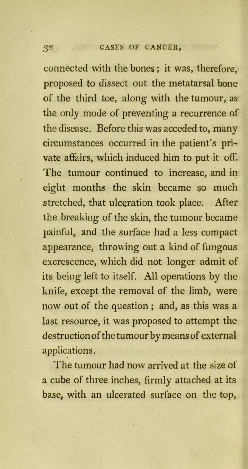 connected with the bones; it was, therefore, proposed to dissect out the metatarsal bone of the third toe, along with the tumour, as the only mode of preventing a recurrence of the disease. Before this was acceded to, many circumstances occurred in the patient's pri- vate affairs, which induced him to put it off. The tumour continued to increase, and in eight months the skin became so much stretched, that ulceration took place. After the breaking of the skin, the tumour became painful, and the surface had a less compact appearance, throwing out a kind of fungous excrescence, which did not longer admit of its being left to itself. All operations by the knife, except the removal of the limb, were now out of the question ; and, as this was a last resource, it was proposed to attempt the destruction of the tumour by means of external applications. The tumour had now arrived at the size of a cube of three inches, firmly attached at its base, with an ulcerated surface on the top,