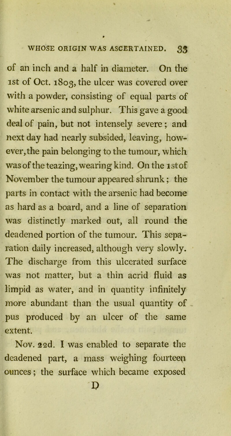 of an inch and a half in diameter. On the ist of Oct. 1803, the ulcer was covered over with a powder, consisting of equal parts of white arsenic and sulphur. This gave a good deal of pain, but not intensely severe; and next day had nearly subsided, leaving, how- ever, the pain belonging to the tumour, which was of the teazing, wearing kind. On the 1st of November the tumour appeared shrunk; the parts in contact with the arsenic had become as hard as a board, and a line of separation was distinctly marked out, all round the deadened portion of the tumour. This sepa- ration daily increased, although very slowly. The discharge from this ulcerated surface was not matter, but a thin acrid fluid as limpid as water, and in quantity infinitely more abundant than the usual quantity of pus produced by an ulcer of the same extent. Nov. 22d. I was enabled to separate the deadened part, a mass weighing fourteen ounces; the surface which became exposed I V