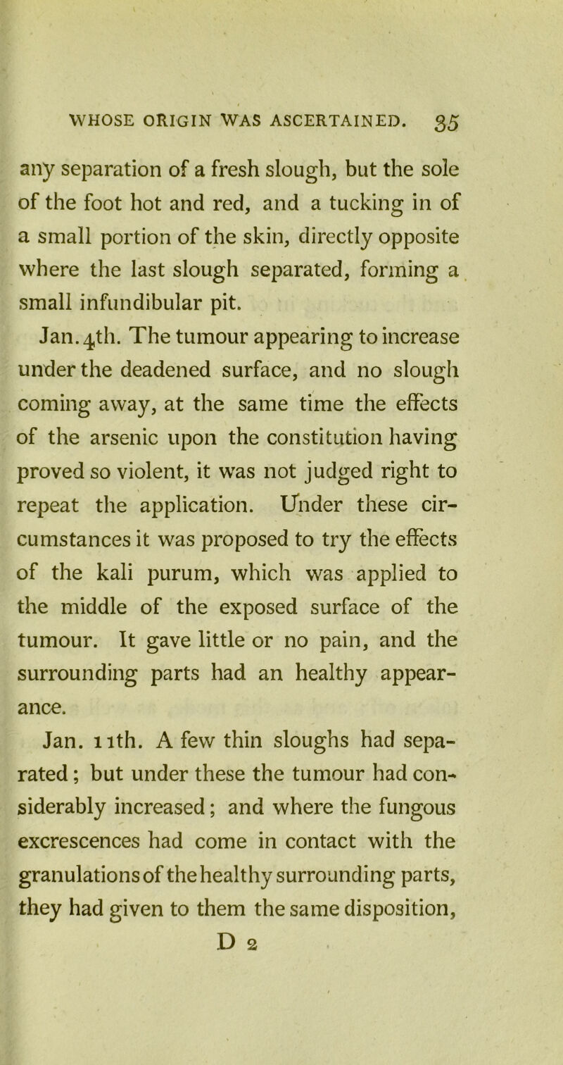 any separation of a fresh slough, but the sole of the foot hot and red, and a tucking in of a small portion of the skin, directly opposite where the last slough separated, forming a small infundibular pit. Jan. 4th. The tumour appearing to increase under the deadened surface, and no slough coming away, at the same time the effects of the arsenic upon the constitution having proved so violent, it was not judged right to repeat the application. Under these cir- cumstances it was proposed to try the effects of the kali purum, which was applied to the middle of the exposed surface of the tumour. It gave little or no pain, and the surrounding parts had an healthy appear- ance. Jan. 11th. A few thin sloughs had sepa- rated ; but under these the tumour had con- siderably increased; and where the fungous excrescences had come in contact with the granulations of the healthy surrounding parts, they had given to them the same disposition, D 2