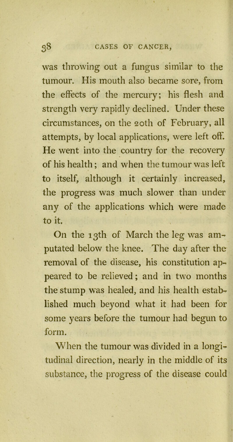 was throwing out a fungus similar to the tumour. His mouth also became sore, from the effects of the mercury; his flesh and strength very rapidly declined. Under these circumstances, on the 20th of February, all attempts, by local applications, were left off. He went into the country for the recovery of his health; and when the tumour was left to itself, although it certainly increased, the progress was much slower than under any of the applications which were made to it. On the 13th of March the leg was am- putated below the knee. The day after the removal of the disease, his constitution ap- peared to be relieved; and in two months the stump was healed, and his health estab- lished much beyond what it had been for some years before the tumour had begun to form. When the tumour was divided in a longi- tudinal direction, nearly in the middle of its substance, the progress of the disease could