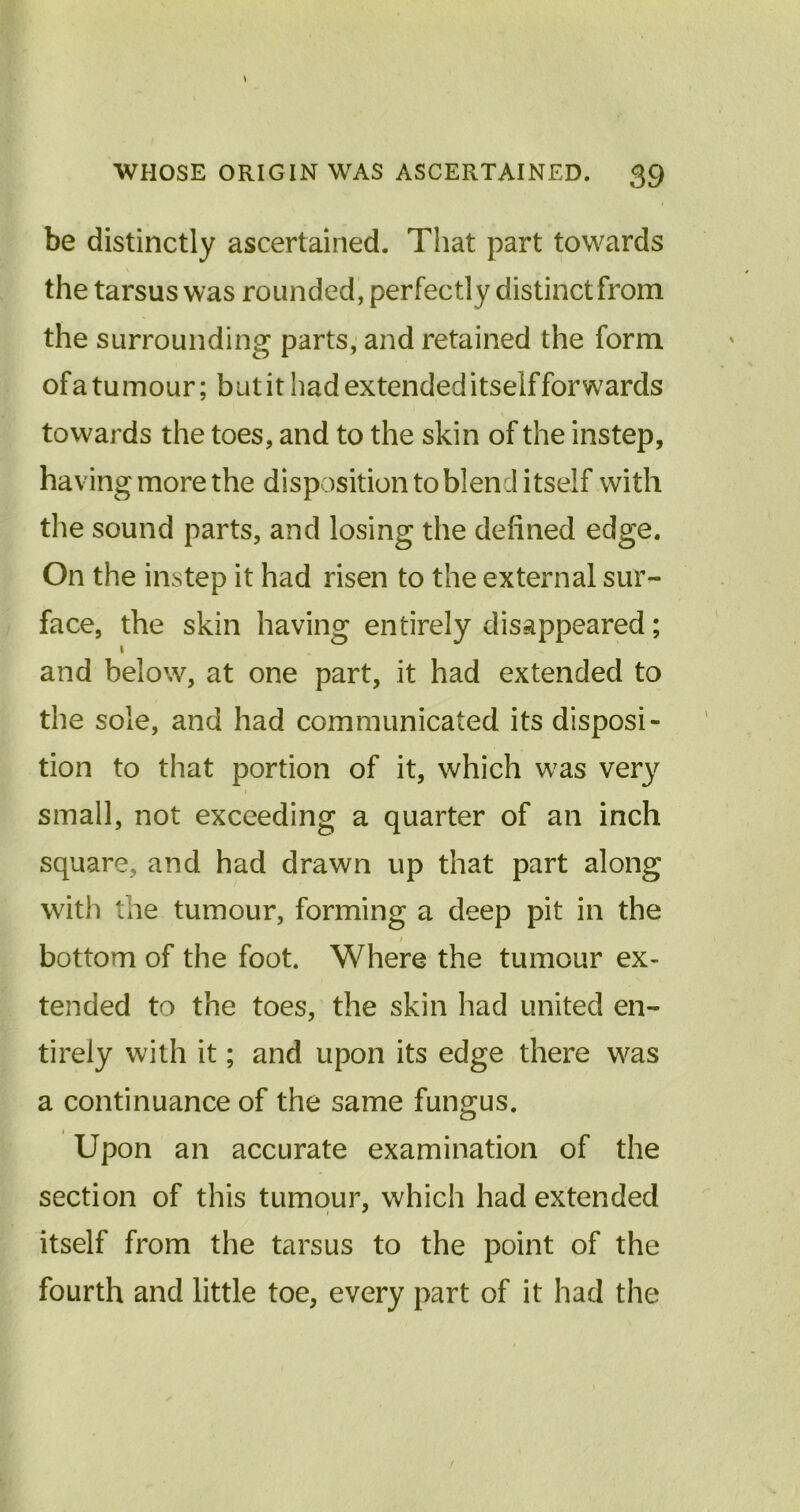 be distinctly ascertained. That part towards the tarsus was rounded, perfectly distinct from the surrounding parts, and retained the form ofa tumour; but it had extended itself forwards towards the toes, and to the skin of the instep, having more the disposition to blend itself with the sound parts, and losing the defined edge. On the instep it had risen to the external sur- face, the skin having entirely disappeared; l and below, at one part, it had extended to the sole, and had communicated its disposi- tion to that portion of it, which was very small, not exceeding a quarter of an inch square, and had drawn up that part along with the tumour, forming a deep pit in the bottom of the foot. Where the tumour ex- tended to the toes, the skin had united en- tirely with it; and upon its edge there was a continuance of the same fungus. Upon an accurate examination of the section of this tumour, which had extended itself from the tarsus to the point of the fourth and little toe, every part of it had the