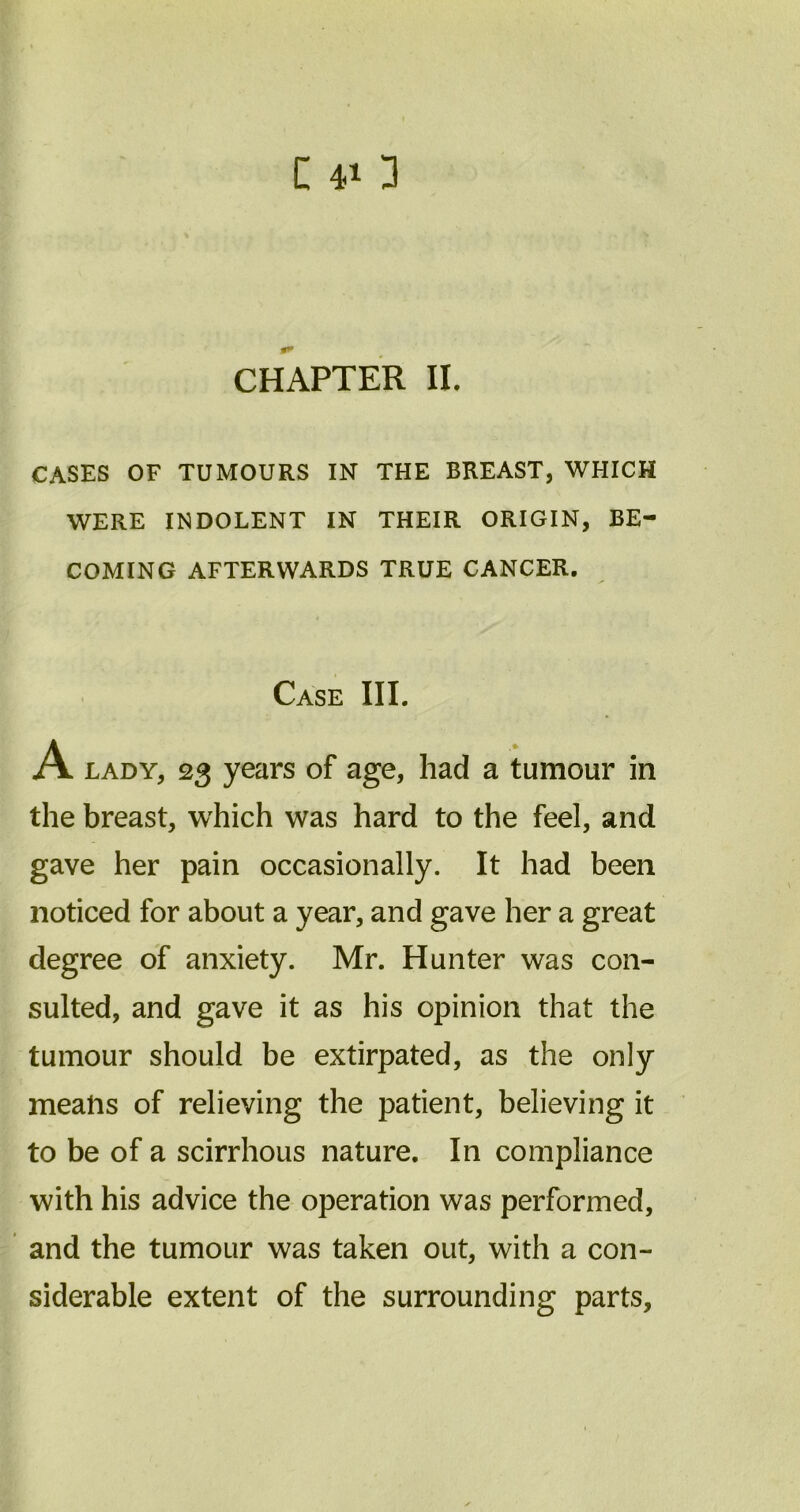 CHAPTER II. CASES OF TUMOURS IN THE BREAST, WHICH WERE INDOLENT IN THEIR ORIGIN, BE- COMING AFTERWARDS TRUE CANCER. Case III. A lady, 23 years of age, had a tumour in the breast, which was hard to the feel, and gave her pain occasionally. It had been noticed for about a year, and gave her a great degree of anxiety. Mr. Hunter was con- sulted, and gave it as his opinion that the tumour should be extirpated, as the only means of relieving the patient, believing it to be of a scirrhous nature. In compliance with his advice the operation was performed, and the tumour was taken out, with a con- siderable extent of the surrounding parts.