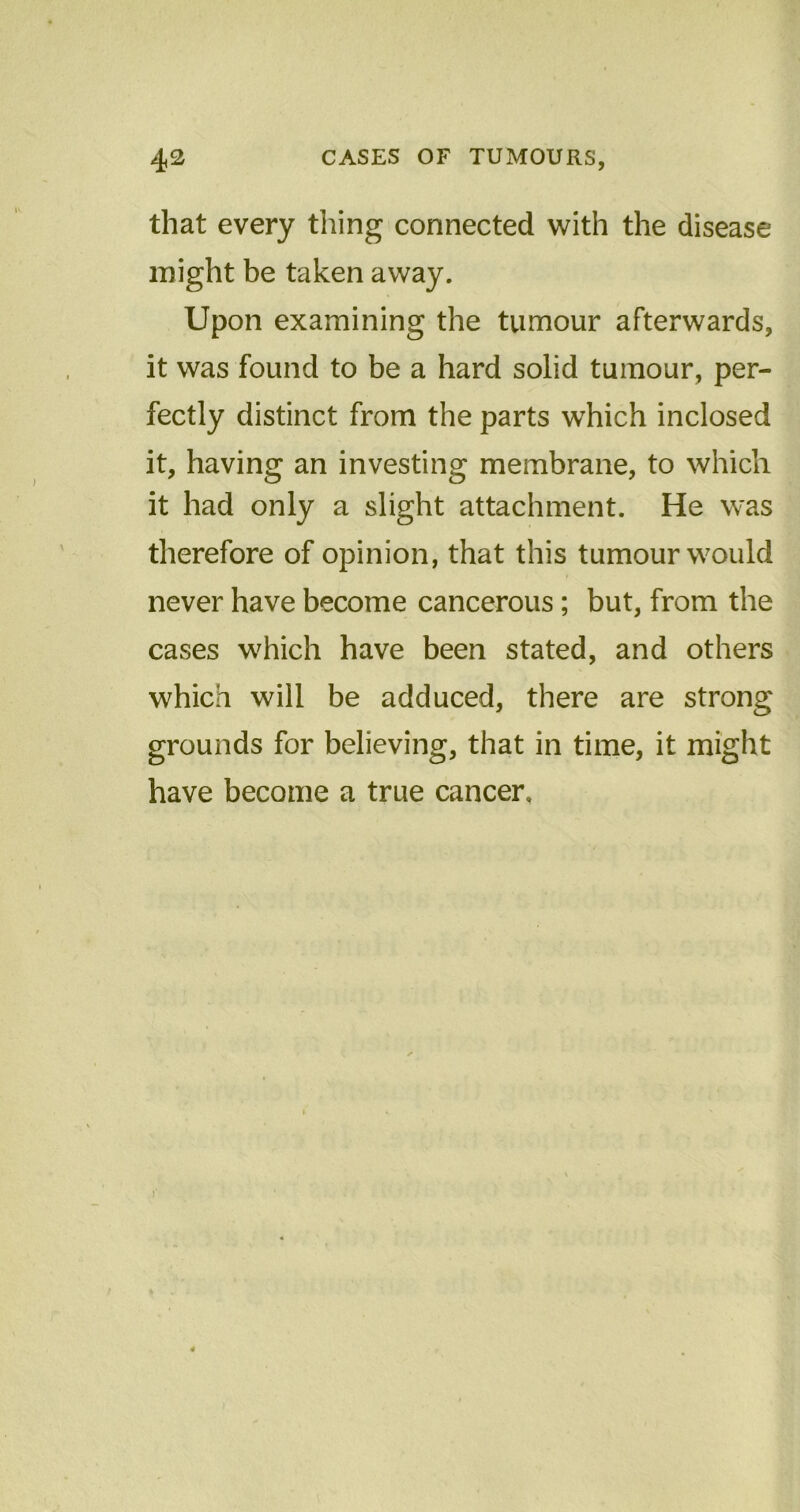 that every thing connected with the disease might be taken away. Upon examining the tumour afterwards, it was found to be a hard solid tumour, per- fectly distinct from the parts which inclosed it, having an investing membrane, to which it had only a slight attachment. He was therefore of opinion, that this tumour would never have become cancerous; but, from the cases which have been stated, and others which will be adduced, there are strong grounds for believing, that in time, it might have become a true cancer.