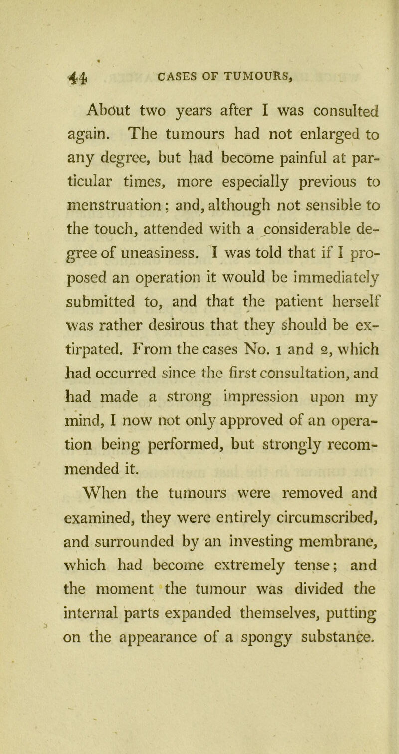 About two years after I was consulted again. The tumours had not enlarged to 'i any degree, but had become painful at par- ticular times, more especially previous to menstruation ; and, although not sensible to the touch, attended with a considerable de- gree of uneasiness. I was told that if I pro- posed an operation it would be immediately submitted to, and that the patient herself was rather desirous that they should be ex- tirpated. From the cases No. 1 and 2, which had occurred since the first consultation, and had made a strong impression upon my * « mind, I now not only approved of an opera- tion being performed, but strongly recom- mended it. When the tumours were removed and examined, they were entirely circumscribed, and surrounded by an investing membrane, which had become extremely tense; and the moment the tumour was divided the \ internal parts expanded themselves, putting on the appearance of a spongy substance.
