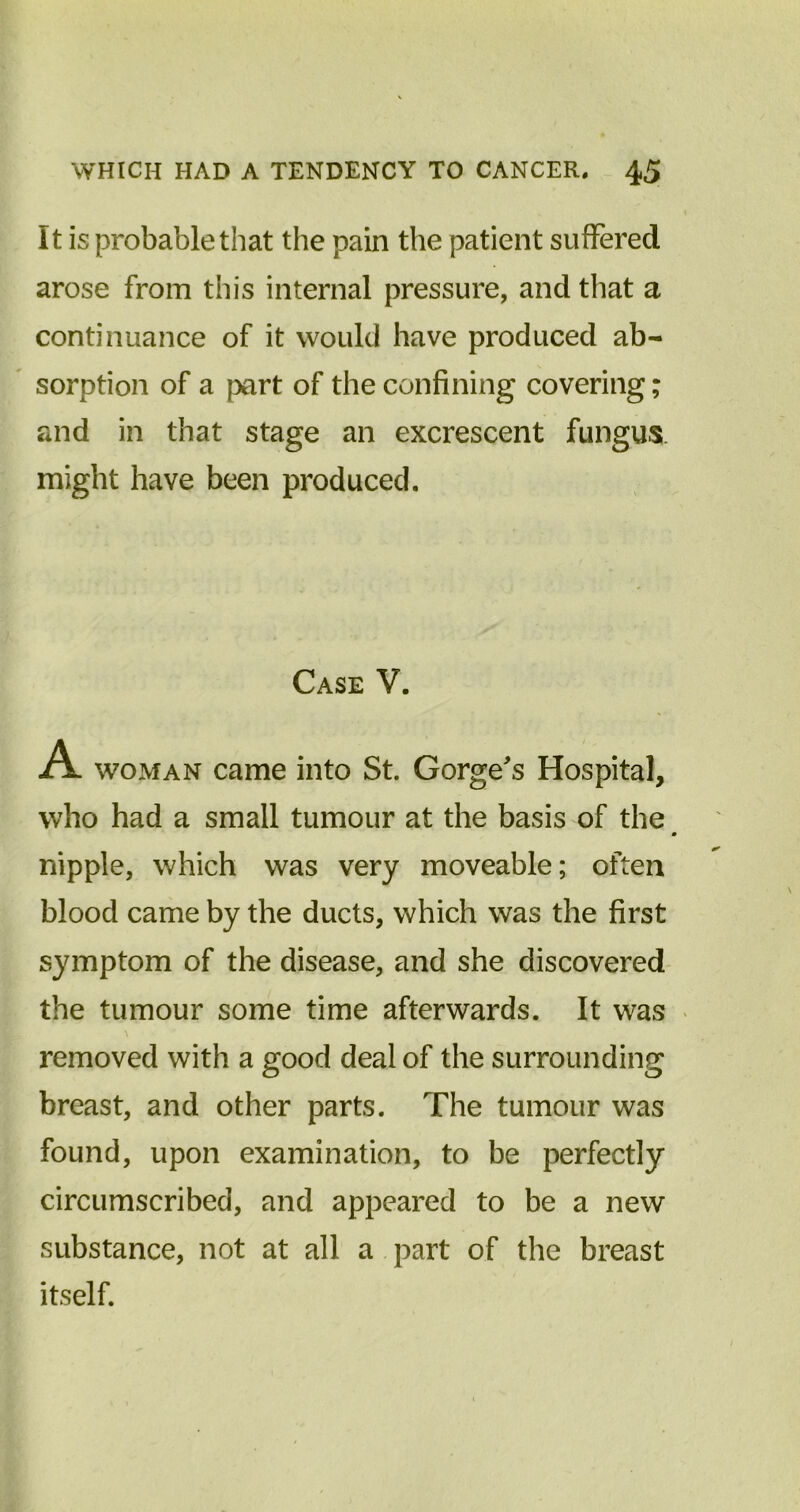 It is probable that the pain the patient suffered arose from this internal pressure, and that a continuance of it would have produced ab- sorption of a part of the confining covering; and in that stage an excrescent fungus might have been produced. Case V. A woman came into St. Gorge's Hospital, who had a small tumour at the basis of the » nipple, which was very moveable; often blood came by the ducts, which was the first symptom of the disease, and she discovered the tumour some time afterwards. It was removed with a good deal of the surrounding breast, and other parts. The tumour was found, upon examination, to be perfectly circumscribed, and appeared to be a new substance, not at all a part of the breast itself.
