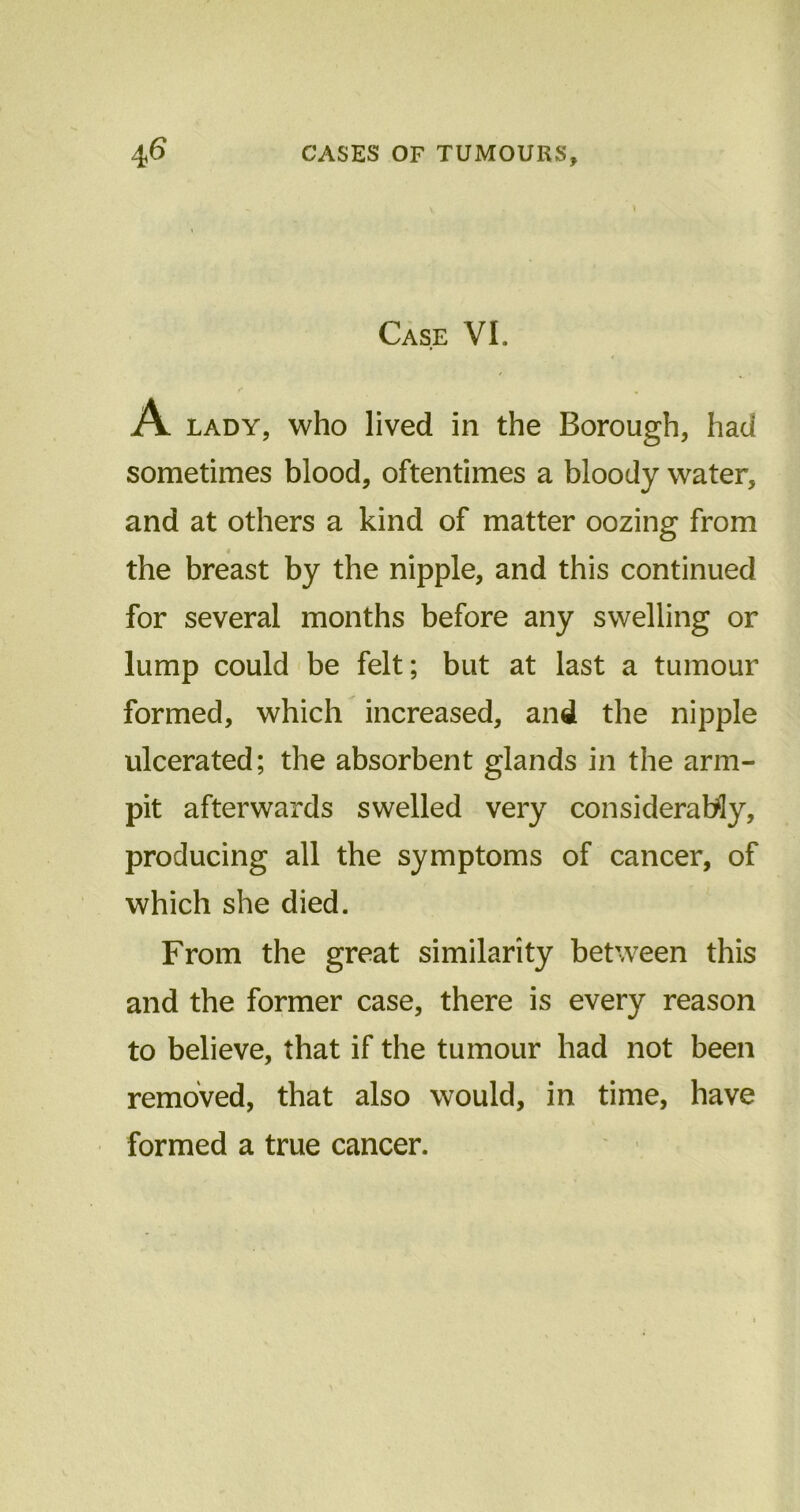 Case VI. A lady, who lived in the Borough, had sometimes blood, oftentimes a bloody water, and at others a kind of matter oozing from * the breast by the nipple, and this continued for several months before any swelling or lump could be felt; but at last a tumour formed, which increased, and the nipple ulcerated; the absorbent glands in the arm- pit afterwards swelled very considerably, producing all the symptoms of cancer, of which she died. From the great similarity between this and the former case, there is every reason to believe, that if the tumour had not been removed, that also would, in time, have formed a true cancer.