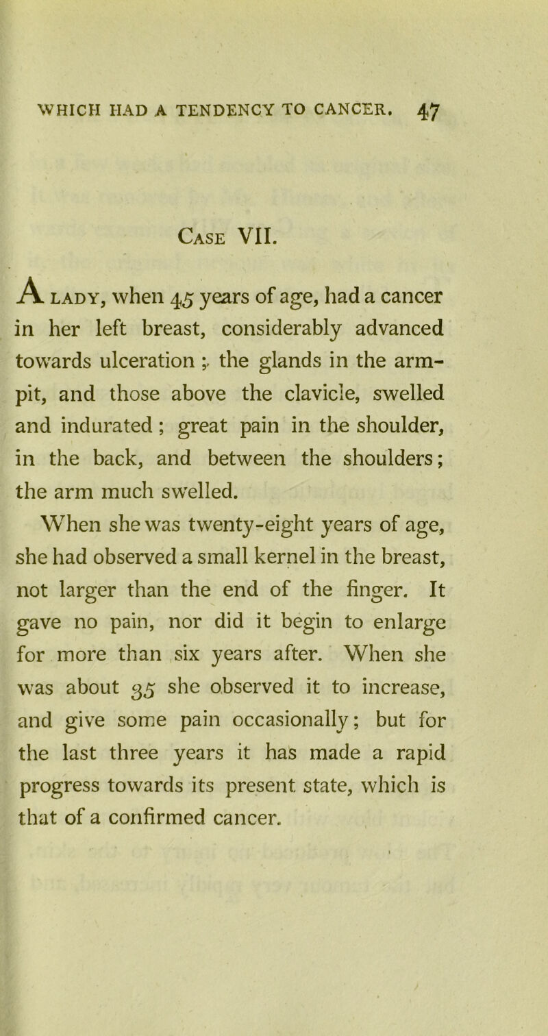 Case VII. A lady, when 45 years of age, had a cancer in her left breast, considerably advanced towards ulceration the glands in the arm- pit, and those above the clavicle, swelled and indurated; great pain in the shoulder, in the back, and between the shoulders; the arm much swelled. When she was twenty-eight years of age, she had observed a small kernel in the breast, not larger than the end of the finger. It gave no pain, nor did it begin to enlarge for more than six years after. When she was about 35 she observed it to increase, and give some pain occasionally; but for the last three years it has made a rapid progress towards its present state, which is that of a confirmed cancer.