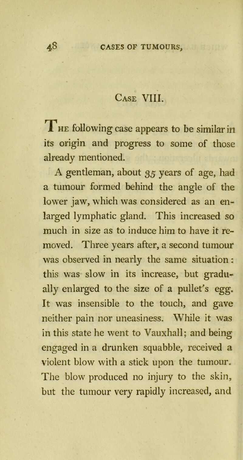 Case VIII. The following case appears to be similar in its origin and progress to some of those already mentioned. A gentleman, about 35 years of age, had a tumour formed behind the angle of the lower jaw, which was considered as an en- larged lymphatic gland. This increased so much in size as to induce him to have it re- moved. Three years after, a second tumour was observed in nearly the same situation: this was slow in its increase, but gradu- ally enlarged to the size of a pullet's egg. It was insensible to the touch, and gave neither pain nor uneasiness. While it was in this state he went to Vauxhall; and being engaged in a drunken squabble, received a violent blow with a stick upon the tumour. The blow produced no injury to the skin, but the tumour very rapidly increased, and
