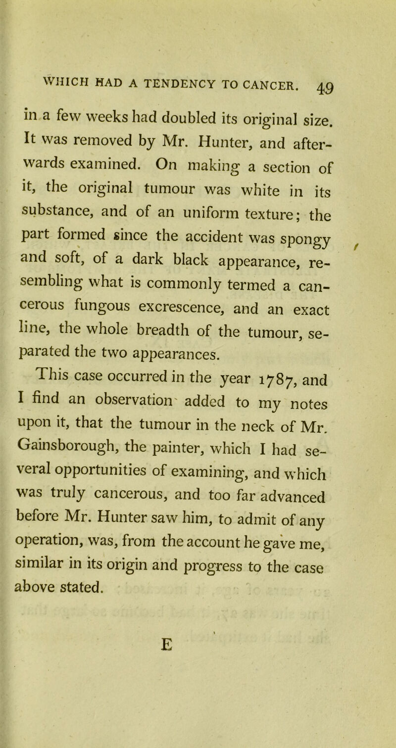 in a few weeks had doubled its original size. It was removed by Mr. Hunter, and after- wards examined. On making a section of it, the original tumour was white in its substance, and of an uniform texture; the part formed since the accident was spongy and soft, of a dark black appearance, re- sembling what is commonly termed a can- cerous fungous excrescence, and an exact line, the whole breadth of the tumour, se- parated the two appearances. This case occurred in the year 1787, and I find an observation added to my notes upon it, that the tumour in the neck of Mr. Gainsborough, the painter, which I had se- veral opportunities of examining, and which was truly cancerous, and too far advanced before Mr. Hunter saw him, to admit of any operation, was, from the account he gave me, similar in its origin and progress to the case above stated. E