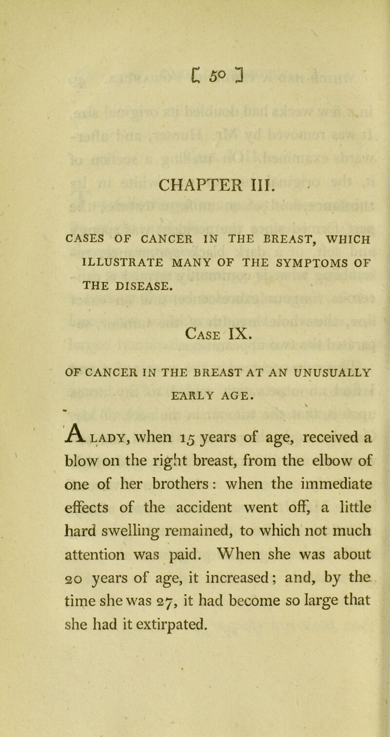 CHAPTER III. CASES OF CANCER IN THE BREAST, WHICH ILLUSTRATE MANY OF THE SYMPTOMS OF THE DISEASE. Case IX. OF CANCER IN THE BREAST AT AN UNUSUALLY EARLY AGE. A lady, when 15 years of age, received a blow on the right breast, from the elbow of one of her brothers: when the immediate effects of the accident went off, a little hard swelling remained, to which not much attention was paid. When she was about 20 years of age, it increased; and, by the time she was 27, it had become so large that she had it extirpated.