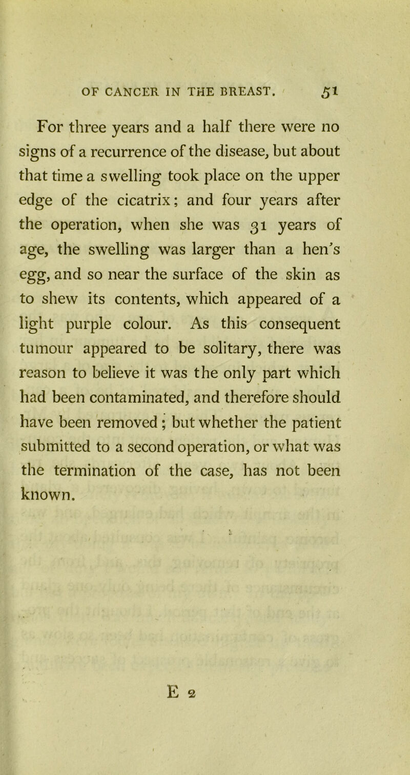For three years and a half there were no signs of a recurrence of the disease, but about that time a swelling took place on the upper edge of the cicatrix; and four years after the operation, when she was 31 years of age, the swelling was larger than a hen's egg, and so near the surface of the skin as to shew its contents, which appeared of a light purple colour. As this consequent tumour appeared to be solitary, there was reason to believe it was the only part which had been contaminated, and therefore should have been removed ; but whether the patient submitted to a second operation, or what was the termination of the case, has not been known. E 2