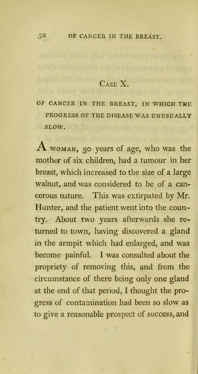 Case X. OF CANCER IN THE BREAST, IN WHICH THE PROGRESS OF THE DISEASE WAS UNUSUALLY SLOW. A woman, 30 years of age, who was the mother of six children, had a tumour in her breast, which increased to the size of a large walnut, and was considered to be of a can- cerous nature. This was extirpated by Mr. Hunter, and the patient went into the coun- try. About two years afterwards she re- ✓ f turned to town, having discovered a gland in the armpit which had enlarged, and was become painful. I was consulted about the propriety of removing this, and from the circumstance of there being only one gland at the end of that period, I thought the pro- gress of contamination had been so slow as to give a reasonable prospect of success, and