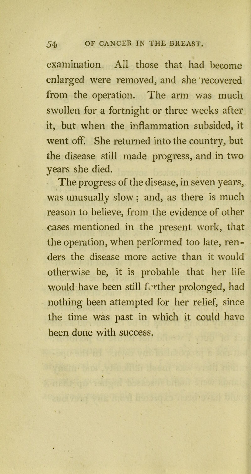 examination. All those that had become enlarged were removed, and she 'recovered from the operation. The arm was much swollen for a fortnight or three weeks after it, but when the inflammation subsided, it went off. She returned into the country, but the disease still made progress, and in two years she died. The progress of the disease, in seven years, was unusually slow; and, as there is much reason to believe, from the evidence of other cases mentioned in the present work, that the operation, when performed too late, ren- ders the disease more active than it would otherwise be, it is probable that her life would have been still farther prolonged, had nothing been attempted for her relief, since the time was past in which it could have been done with success.