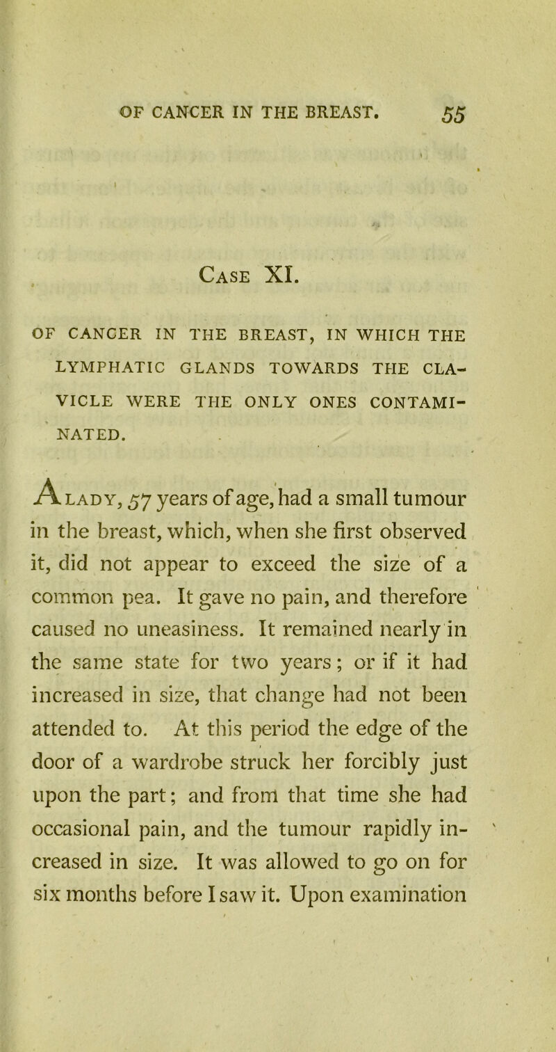 I Case XI. OF CANCER IN THE BREAST, IN WHICH THE LYMPHATIC GLANDS TOWARDS THE CLA- VICLE WERE TPIE ONLY ONES CONTAMI- NATED. A lady, 57 years of age, had a small tumour in the breast, which, when she first observed it, did not appear to exceed the size of a common pea. It gave no pain, and therefore caused no uneasiness. It remained nearly in the same state for two years; or if it had increased in size, that change had not been attended to. At this period the edge of the door of a wardrobe struck her forcibly just upon the part; and from that time she had occasional pain, and the tumour rapidly in- creased in size. It was allowed to go on for six months before I saw it. Upon examination