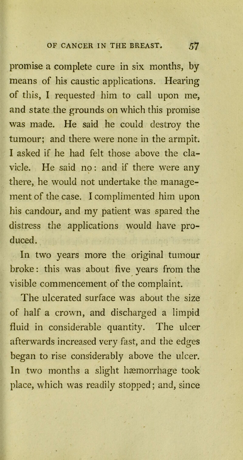 promise a complete cure in six months, by means of his caustic applications. Hearing of this, I requested him to call upon me, and state the grounds on which this promise was made. He said he could destroy the tumour; and there were none in the armpit. I asked if he had felt those above the cla- vicle. He said no: and if there were any there, he would not undertake the manage- ment of the case. I complimented him upon his candour, and my patient was spared the distress the applications would have pro- duced. In two years more the original tumour broke: this was about five years from the visible commencement of the complaint. The ulcerated surface was about the size of half a crown, and discharged a limpid fluid in considerable quantity. The ulcer afterwards increased very fast, and the edges began to rise considerably above the ulcer. In two months a slight haemorrhage took place, which was readily stopped; and, since