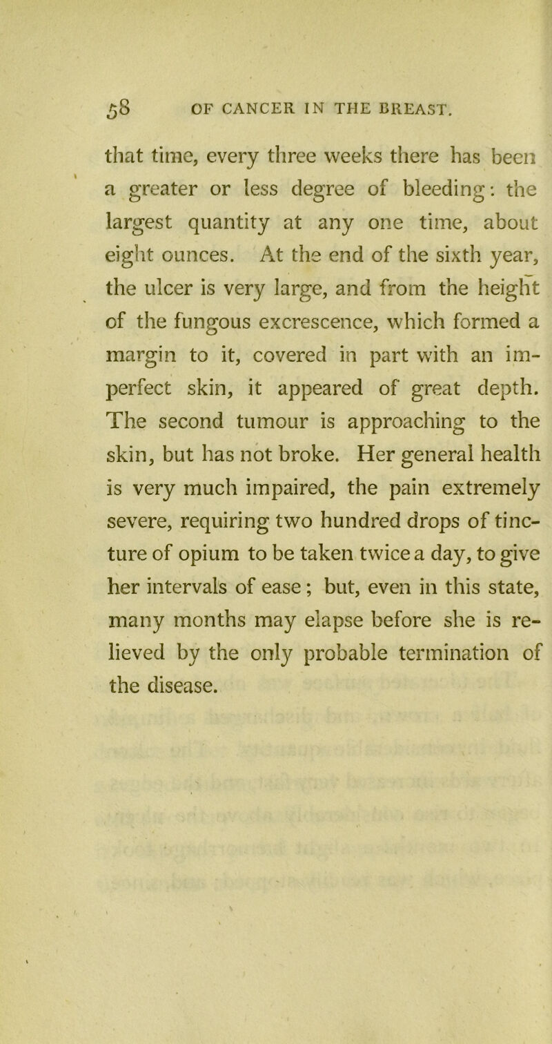 that time, every three weeks there has been a greater or less degree of bleeding: the largest quantity at any one time, about eight ounces. At the end of the sixth year, the ulcer is very large, and from the height of the fungous excrescence, which formed a margin to it, covered in part with an im- perfect skin, it appeared of great depth. The second tumour is approaching to the skin, but has not broke. Her general health is very much impaired, the pain extremely severe, requiring two hundred drops of tinc- ture of opium to be taken twice a day, to give her intervals of ease ; but, even in this state, many months may elapse before she is re- lieved by the only probable termination of the disease.