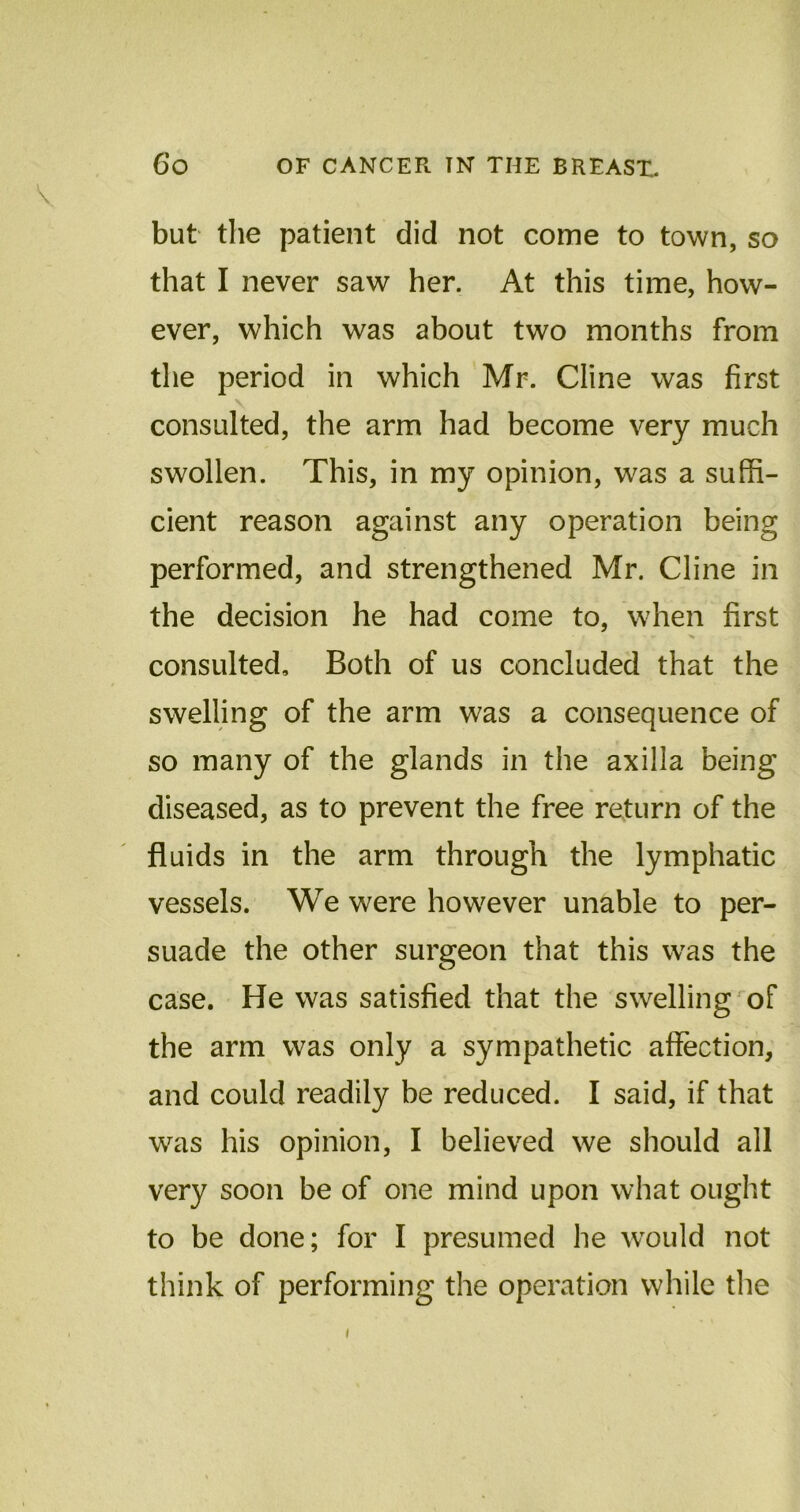 V but the patient did not come to town, so that I never saw her. At this time, how- ever, which was about two months from the period in which Mr. Cline was first consulted, the arm had become very much swollen. This, in my opinion, was a suffi- cient reason against any operation being performed, and strengthened Mr. Cline in the decision he had come to, when first - - ^ consulted. Both of us concluded that the swelling of the arm was a consequence of so many of the glands in the axilla being diseased, as to prevent the free return of the fluids in the arm through the lymphatic vessels. We were however unable to per- suade the other surgeon that this was the case. He was satisfied that the swelling of the arm was only a sympathetic affection, and could readily be reduced. I said, if that was his opinion, I believed we should all very soon be of one mind upon what ought to be done; for I presumed he would not think of performing the operation while the i