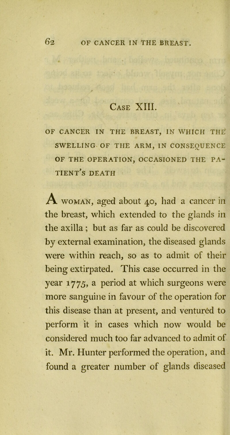 Case XIII. OF CANCER IN THE BREAST, IN WHICH TH£ SWELLING OF THE ARM, IN CONSEQUENCE OF THE OPERATION, OCCASIONED THE PA- TIENT^ DEATH A woman, aged about 40, had a cancer in the breast, which extended to the glands in the axilla; but as far as could be discovered by external examination, the diseased glands were within reach, so as to admit of their being extirpated. This case occurred in the year 1775, a period at which surgeons were more sanguine in favour of the operation for this disease than at present, and ventured to perform it in cases which now would be considered much too far advanced to admit of it. Mr. Hunter performed the operation, and found a greater number of glands diseased