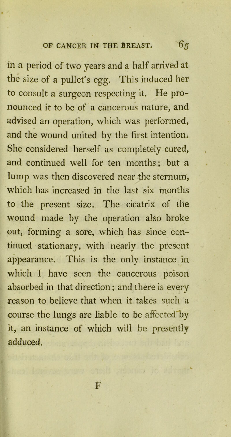 in a period of two years and a half arrived at the size of a pullet's egg. This induced her to consult a surgeon respecting it. He pro- nounced it to be of a cancerous nature, and advised an operation, which was performed, and the wound united by the first intention* She considered herself as completely cured, and continued well for ten months; but a lump was then discovered near the sternum, which has increased in the last six months to the present size. The cicatrix of the wound made by the operation also broke out, forming a sore, w7hich has since con- tinued stationary, with nearly the present appearance. This is the only instance in which I have seen the cancerous poison absorbed in that direction; and there is every reason to believe that when it takes such a course the lungs are liable to be affectedTy it, an instance of which will be presently adduced. % F