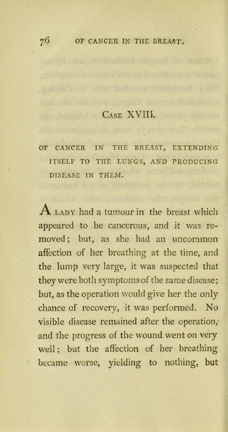 Case XVIIL OF CANCER IN THE BREAST, EXTENDING ITSELF TO THE LUNGS, AND PRODUCING ' / DISEASE IN THEM. A lady had a tumour in the breast which appeared to be cancerous, and it was re- moved ; but, as she had an uncommon affection of her breathing at the time, and the lump very large, it was suspected that they were both symptoms of the same disease; but, as the operation would give her the only chance of recovery, it was performed. No visible disease remained after the operation; and the progress of the wound went on very well; but the affection of her breathing became worse, yielding to nothing, but