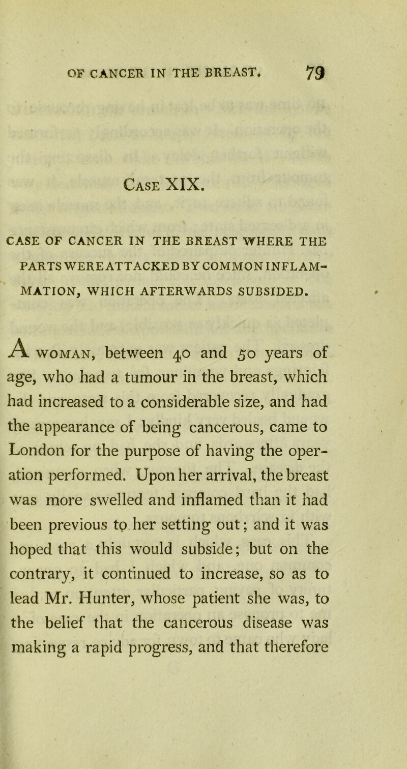 Case XIX. CASE OF CANCER IN THE BREAST WHERE THE PARTS WERE ATTACKED BY COMMON INFLAM- MATION, WHICH AFTERWARDS SUBSIDED. A woman, between 40 and 50 years of age, who had a tumour in the breast, which had increased to a considerable size, and had the appearance of being cancerous, came to London for the purpose of having the oper- ation performed. Upon her arrival, the breast was more swelled and inflamed than it had been previous to her setting out; and it was hoped that this would subside; but on the contrary, it continued to increase, so as to lead Mr. Hunter, whose patient she was, to the belief that the cancerous disease was making a rapid progress, and that therefore