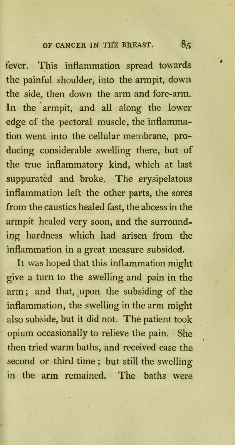 fever. This inflammation spread towards the painful shoulder, into the armpit, down the side, then down the arm and fore-arm. In the armpit, and all along the lower edge of the pectoral muscle, the inflamma- tion went into the cellular membrane, pro- ducing considerable swelling there, but of the true inflammatory kind, which at last suppurated and broke. The erysipelatous inflammation left the other parts, the sores from the caustics healed fast, the abcess in the armpit healed very soon, and the surround- ing hardness which had arisen from the inflammation in a great measure subsided. It was hoped that this inflammation might give a turn to the swelling and pain in the arm; and that, upon the subsiding of the inflammation, the swelling in the arm might also subside, but it did not. Th6 patient took opium occasionally to relieve the pain. She, then tried warm baths, and received ease the second or third time ; but still the swelling in the arm remained. The baths were